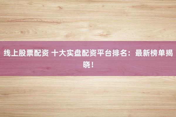 线上股票配资 十大实盘配资平台排名：最新榜单揭晓！