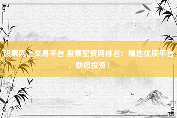 股票网上交易平台 股票配资网排名：精选优质平台，助您投资！