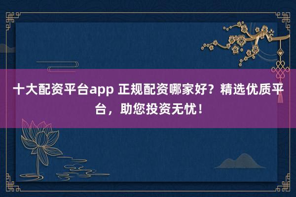 十大配资平台app 正规配资哪家好？精选优质平台，助您投资无忧！