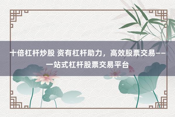 十倍杠杆炒股 资有杠杆助力，高效股票交易——一站式杠杆股票交易平台