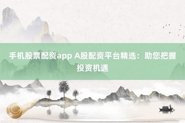 手机股票配资app A股配资平台精选：助您把握投资机遇