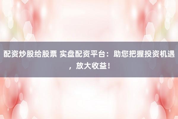 配资炒股给股票 实盘配资平台：助您把握投资机遇，放大收益！