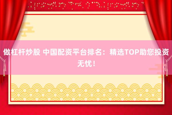 做杠杆炒股 中国配资平台排名：精选TOP助您投资无忧！