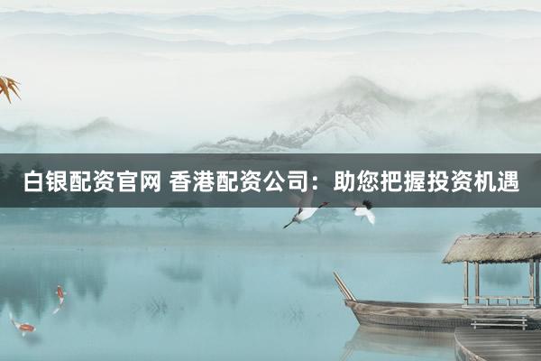 白银配资官网 香港配资公司：助您把握投资机遇
