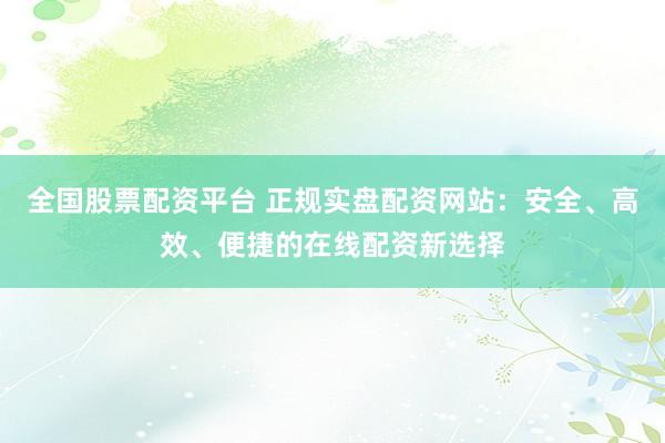 全国股票配资平台 正规实盘配资网站：安全、高效、便捷的在线配资新选择
