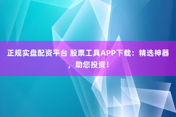 正规实盘配资平台 股票工具APP下载：精选神器，助您投资！