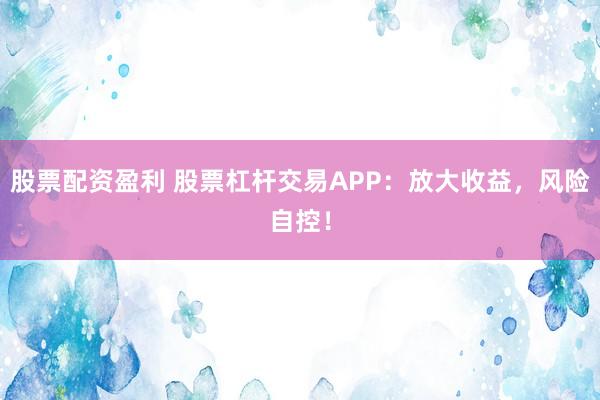 股票配资盈利 股票杠杆交易APP：放大收益，风险自控！