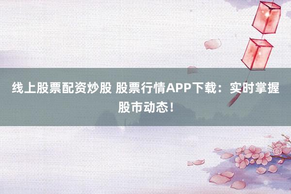 线上股票配资炒股 股票行情APP下载：实时掌握股市动态！