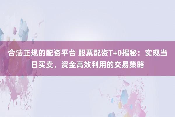合法正规的配资平台 股票配资T+0揭秘：实现当日买卖，资金高效利用的交易策略