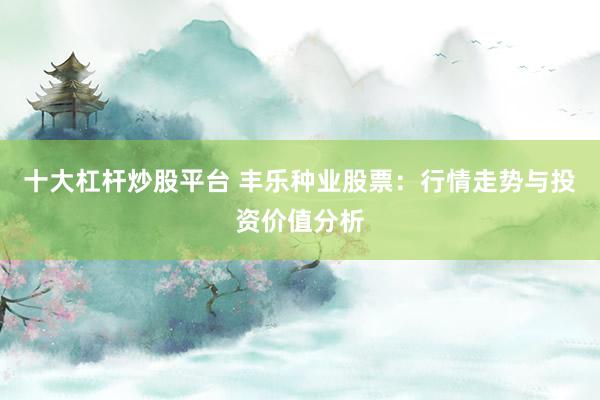 十大杠杆炒股平台 丰乐种业股票：行情走势与投资价值分析