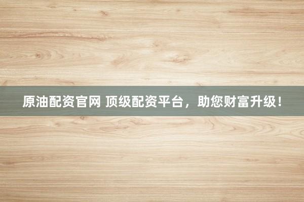 原油配资官网 顶级配资平台，助您财富升级！