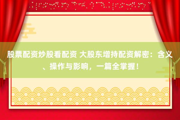 股票配资炒股看配资 大股东增持配资解密：含义、操作与影响，一篇全掌握！