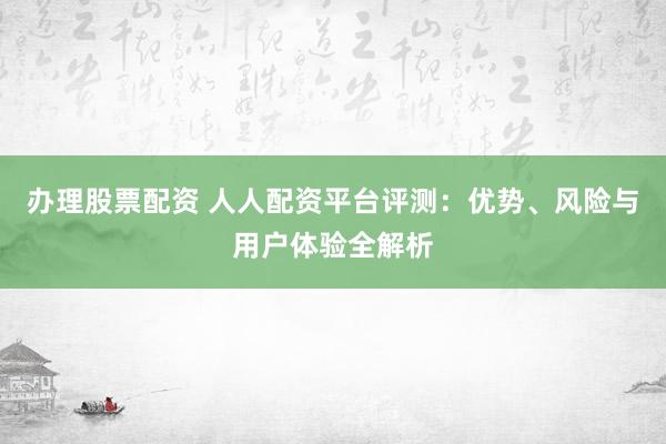 办理股票配资 人人配资平台评测：优势、风险与用户体验全解析