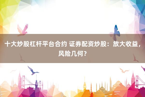 十大炒股杠杆平台合约 证券配资炒股：放大收益，风险几何？
