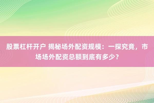股票杠杆开户 揭秘场外配资规模：一探究竟，市场场外配资总额到底有多少？