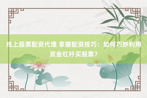 线上股票配资代理 掌握配资技巧：如何巧妙利用资金杠杆买股票？