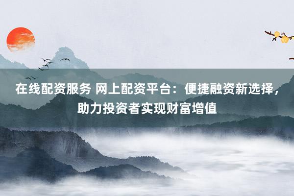 在线配资服务 网上配资平台：便捷融资新选择，助力投资者实现财富增值