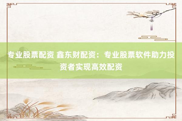 专业股票配资 鑫东财配资：专业股票软件助力投资者实现高效配资