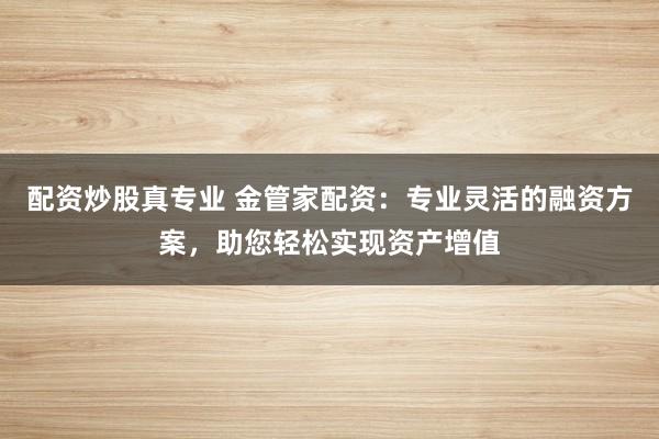 配资炒股真专业 金管家配资：专业灵活的融资方案，助您轻松实现资产增值
