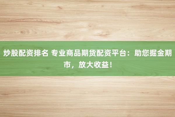 炒股配资排名 专业商品期货配资平台：助您掘金期市，放大收益！