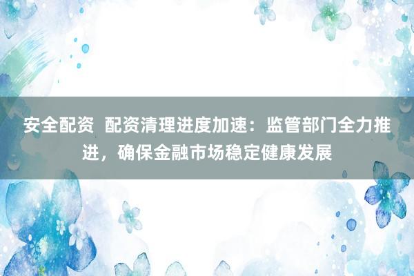 安全配资  配资清理进度加速：监管部门全力推进，确保金融市场稳定健康发展