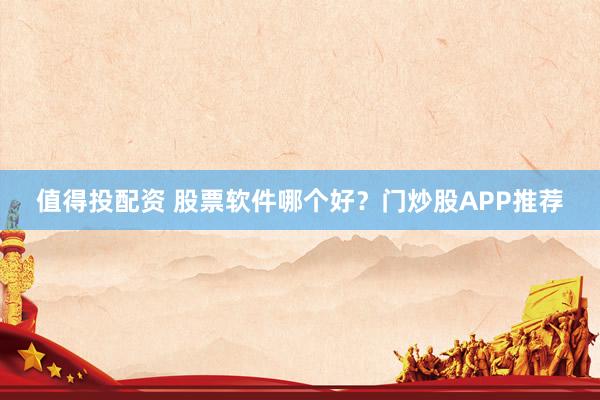 值得投配资 股票软件哪个好？门炒股APP推荐