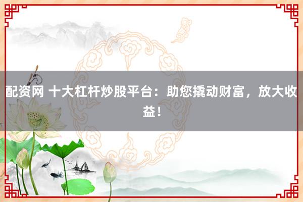 配资网 十大杠杆炒股平台：助您撬动财富，放大收益！