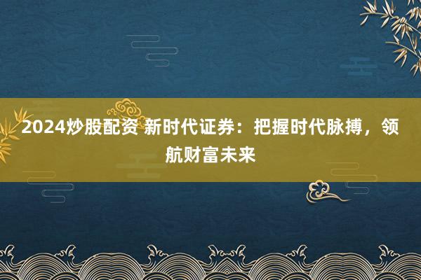 2024炒股配资 新时代证券：把握时代脉搏，领航财富未来