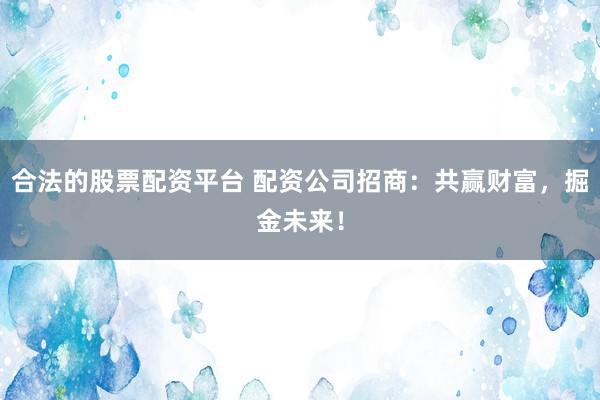 合法的股票配资平台 配资公司招商：共赢财富，掘金未来！