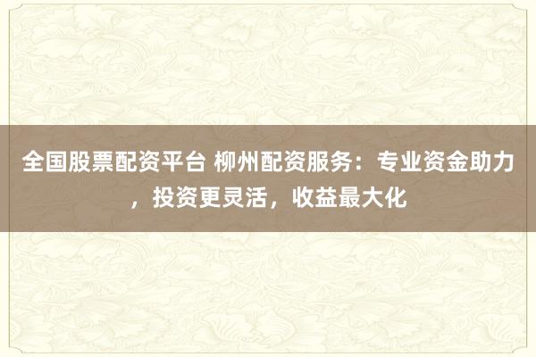 全国股票配资平台 柳州配资服务：专业资金助力，投资更灵活，收益最大化