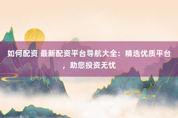 如何配资 最新配资平台导航大全：精选优质平台，助您投资无忧