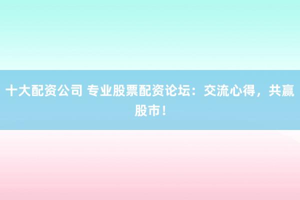 十大配资公司 专业股票配资论坛：交流心得，共赢股市！