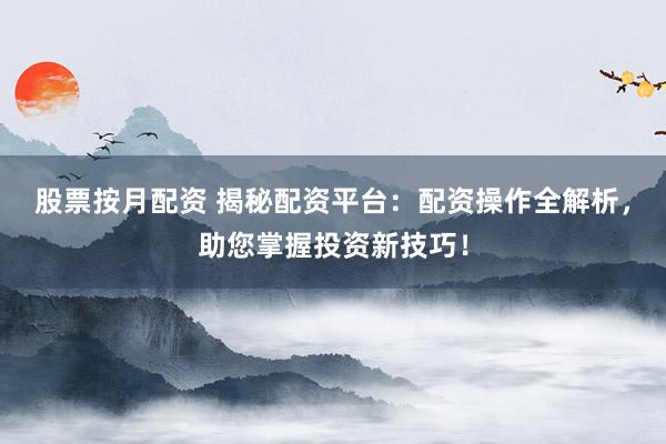 股票按月配资 揭秘配资平台：配资操作全解析，助您掌握投资新技巧！