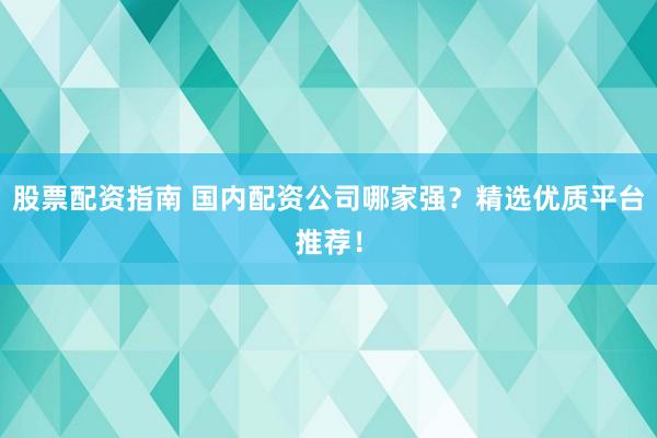 股票配资指南 国内配资公司哪家强？精选优质平台推荐！