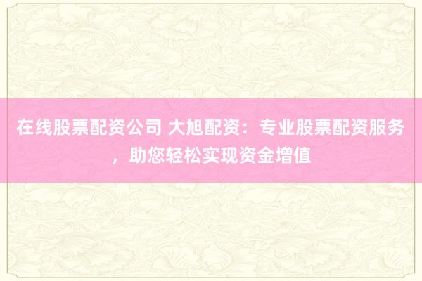 在线股票配资公司 大旭配资：专业股票配资服务，助您轻松实现资金增值
