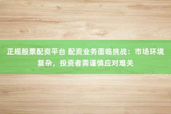 正规股票配资平台 配资业务面临挑战：市场环境复杂，投资者需谨慎应对难关