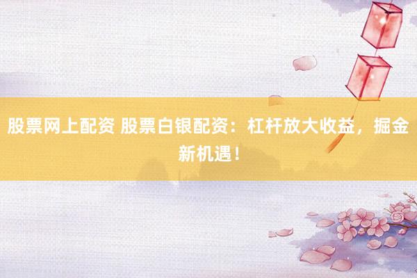 股票网上配资 股票白银配资：杠杆放大收益，掘金新机遇！