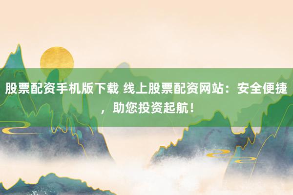 股票配资手机版下载 线上股票配资网站：安全便捷，助您投资起航！