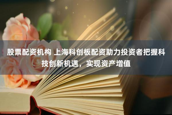 股票配资机构 上海科创板配资助力投资者把握科技创新机遇，实现资产增值