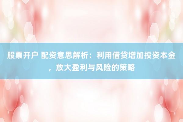 股票开户 配资意思解析：利用借贷增加投资本金，放大盈利与风险的策略
