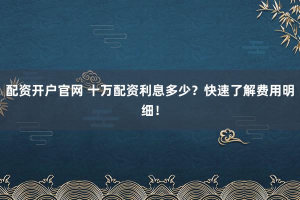配资开户官网 十万配资利息多少？快速了解费用明细！