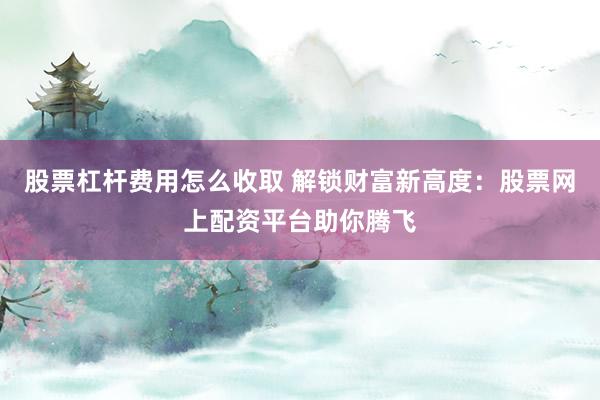 股票杠杆费用怎么收取 解锁财富新高度：股票网上配资平台助你腾飞