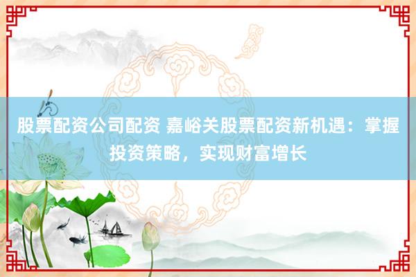 股票配资公司配资 嘉峪关股票配资新机遇：掌握投资策略，实现财富增长