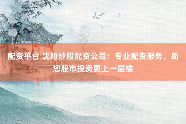 配资平台 沈阳炒股配资公司：专业配资服务，助您股市投资更上一层楼