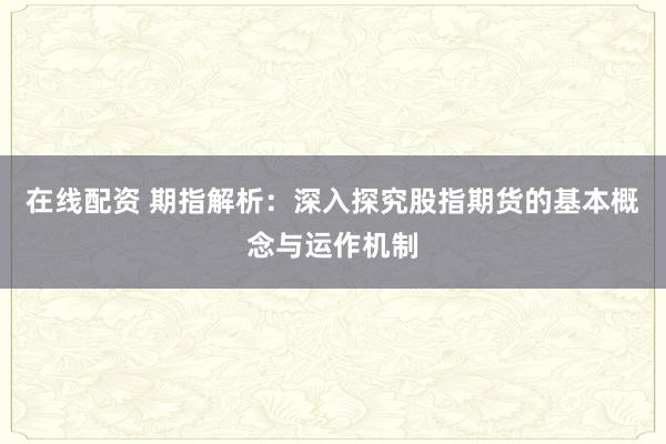 在线配资 期指解析：深入探究股指期货的基本概念与运作机制