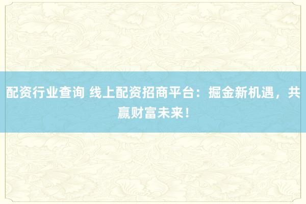 配资行业查询 线上配资招商平台：掘金新机遇，共赢财富未来！