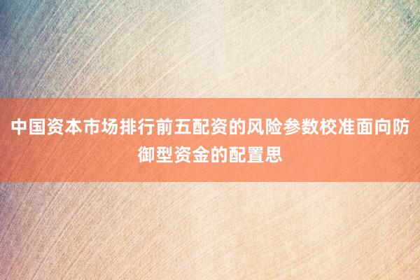 中国资本市场排行前五配资的风险参数校准面向防御型资金的配置思