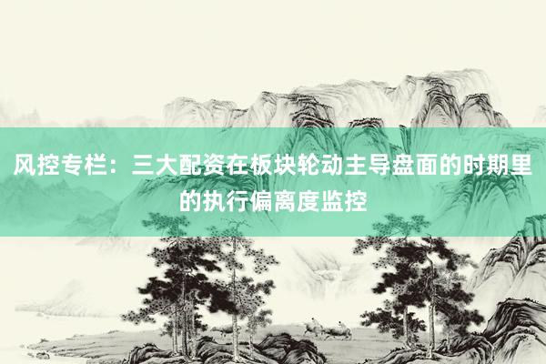风控专栏：三大配资在板块轮动主导盘面的时期里的执行偏离度监控