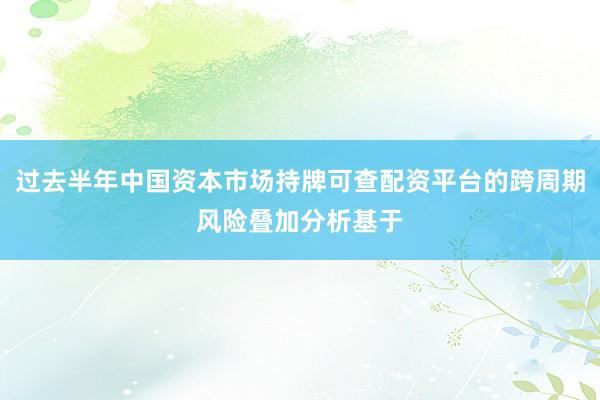 过去半年中国资本市场持牌可查配资平台的跨周期风险叠加分析基于