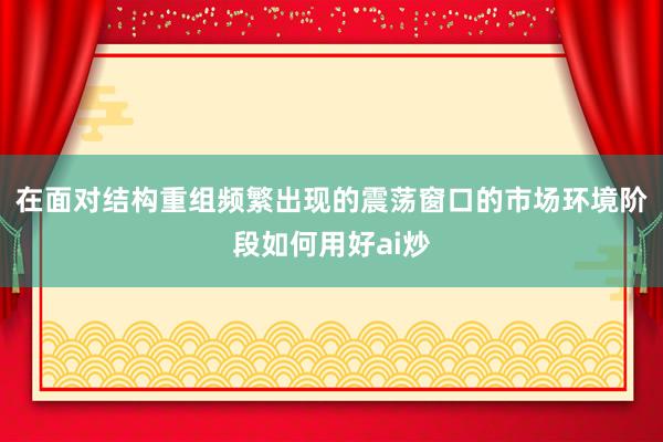 在面对结构重组频繁出现的震荡窗口的市场环境阶段如何用好ai炒